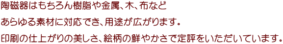 陶磁器はもちろん樹脂や金属、木、布など あらゆる素材に対応でき、用途が広がります。 印刷の仕上がりの美しさ、絵柄の鮮やかさで定評をいただいています。